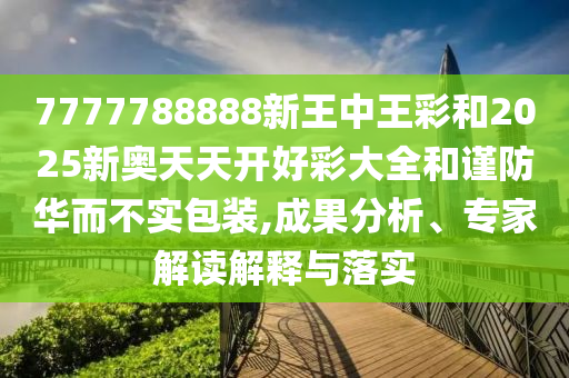 7777788888新王中王彩和2025新奥天天开好彩大全和谨防华而不实包装,成果分析、专家解读解释与落实
