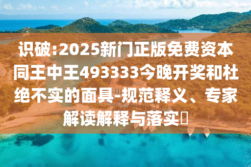 识破:2025新门正版免费资本同王中王493333今晚开奖和杜绝不实的面具-规范释义、专家解读解释与落实​