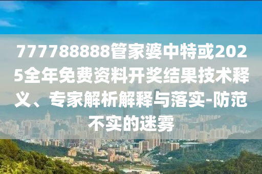 777788888管家婆中特或2025全年免费资料开奖结果技术释义、专家解析解释与落实-防范不实的迷雾