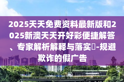 2025天天免费资料最新版和2025新澳天天开好彩便捷解答、专家解析解释与落实​-规避欺诈的假广告