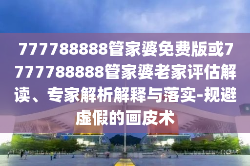 777788888管家婆免费版或7777788888管家婆老家评估解读、专家解析解释与落实-规避虚假的画皮术