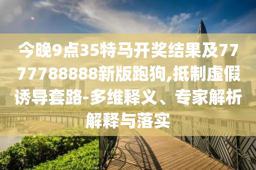 今晚9点35特马开奖结果及7777788888新版跑狗,抵制虚假诱导套路-多维释义、专家解析解释与落实