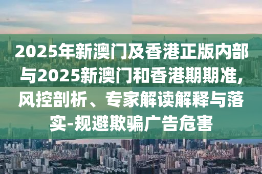 2025年新澳门及香港正版内部与2025新澳门和香港期期准,风控剖析、专家解读解释与落实-规避欺骗广告危害