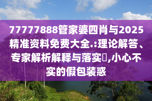 77777888管家婆四肖与2025精准资料免费大全.:理论解答、专家解析解释与落实​,小心不实的假包装惑