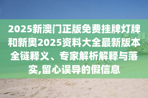 2025新澳门正版免费挂牌灯牌和新奥2025资料大全最新版本全链释义、专家解析解释与落实,留心误导的假信息